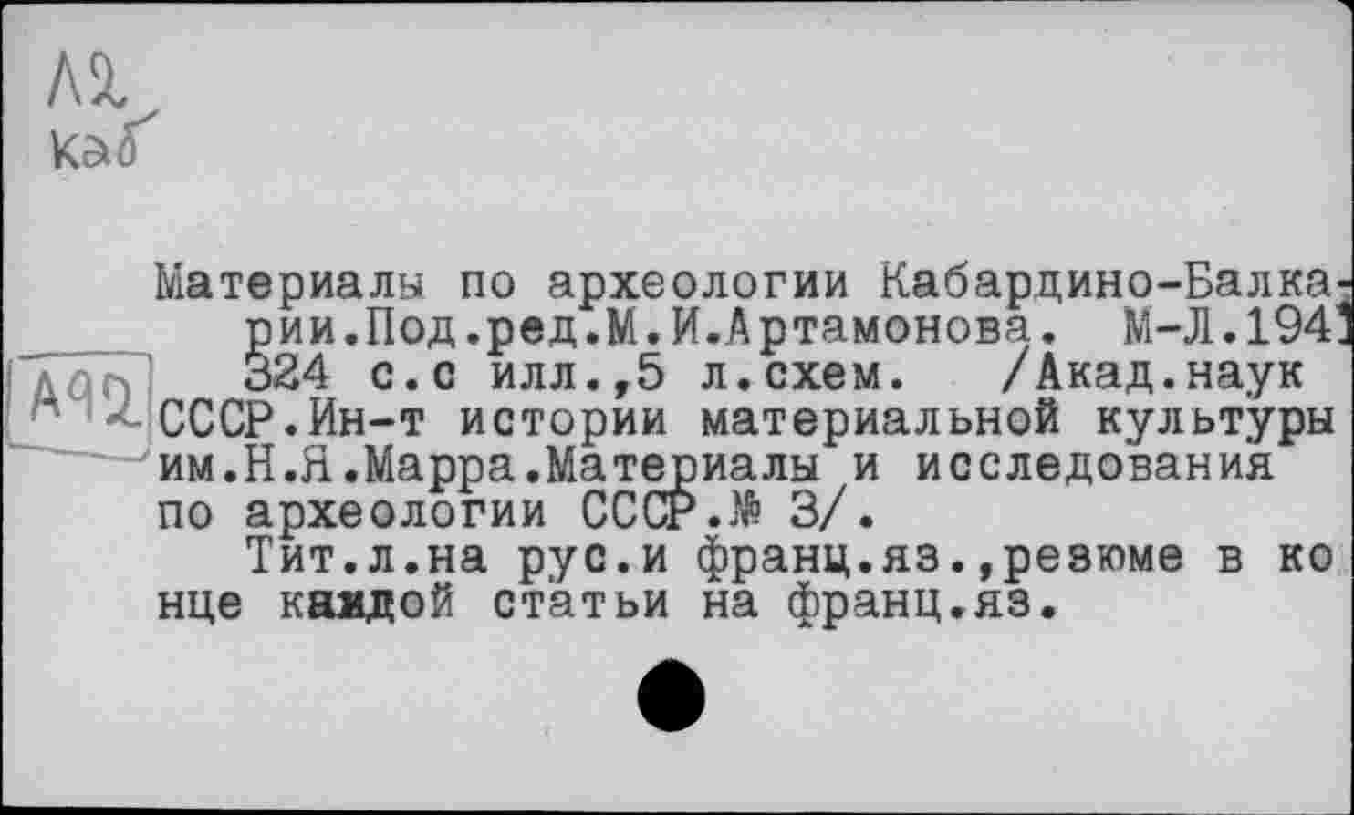 ﻿A3,
КаїҐ
Материалы по археологии Кабардино-Балка рии.Под.ред.М.И.Артамонова. М-Л.194' 324 с.с илл.,5 л.схем. /Акад.наук ’ СССР. Ин-т истории материальной культуры им.Н.Я.Марра.Материалы и исследования по археологии СССР.№ 3/.
Тит.л.на рус.и франц.яз.»резюме в ко нце каадой статьи на франц.яз.